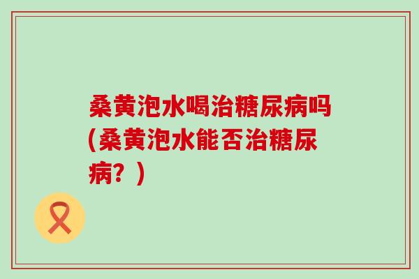 桑黄泡水喝治糖尿病吗(桑黄泡水能否治糖尿病？)