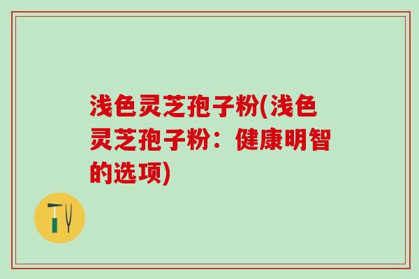 浅色灵芝孢子粉(浅色灵芝孢子粉：健康明智的选项)