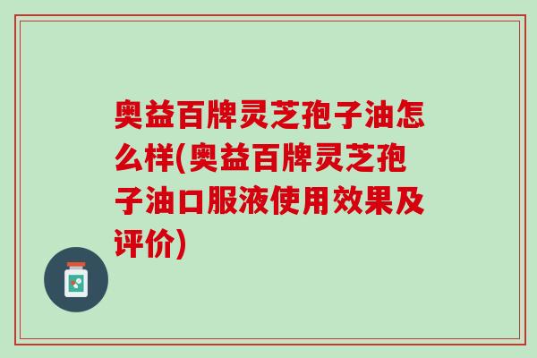 奥益百牌灵芝孢子油怎么样(奥益百牌灵芝孢子油口服液使用效果及评价)