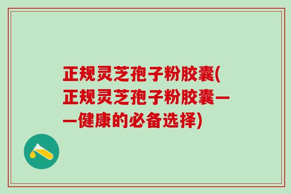 正规灵芝孢子粉胶囊(正规灵芝孢子粉胶囊——健康的必备选择)
