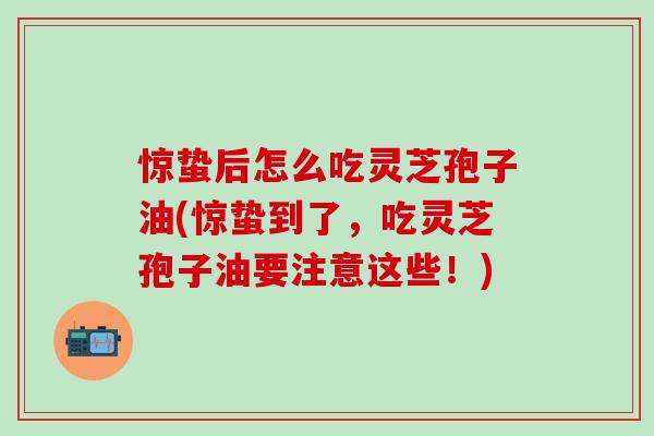 惊蛰后怎么吃灵芝孢子油(惊蛰到了，吃灵芝孢子油要注意这些！)
