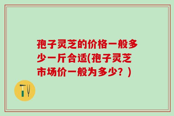 孢子灵芝的价格一般多少一斤合适(孢子灵芝市场价一般为多少？)