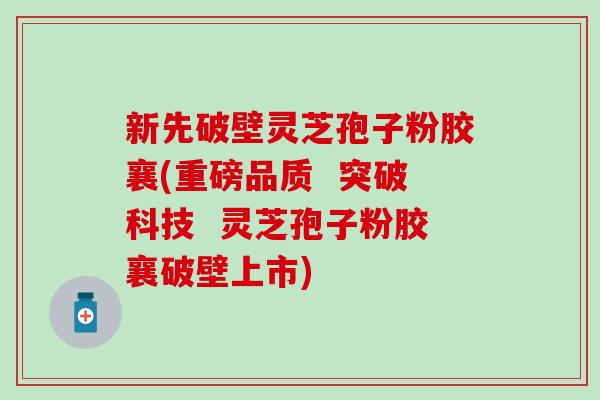 新先破壁灵芝孢子粉胶襄(重磅品质  突破科技  灵芝孢子粉胶襄破壁上市)