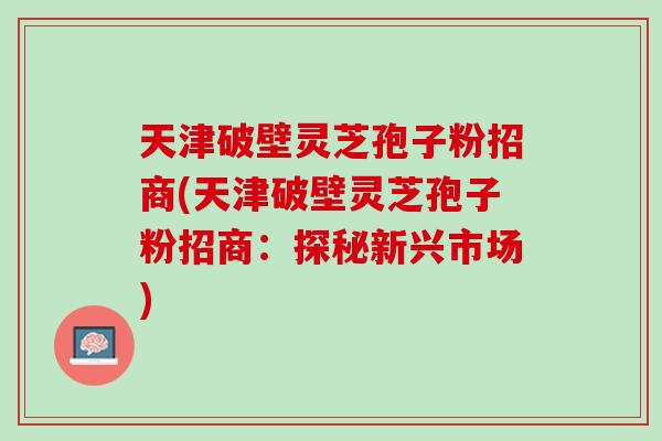 天津破壁灵芝孢子粉招商(天津破壁灵芝孢子粉招商：探秘新兴市场)