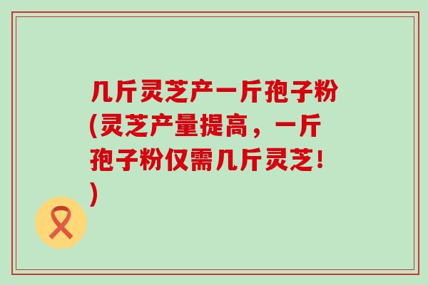 几斤灵芝产一斤孢子粉(灵芝产量提高，一斤孢子粉仅需几斤灵芝！)