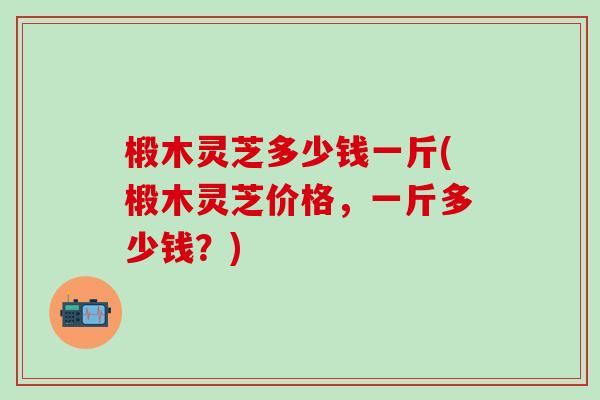 椴木灵芝多少钱一斤(椴木灵芝价格，一斤多少钱？)