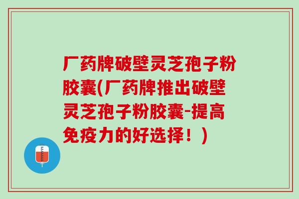 厂药牌破壁灵芝孢子粉胶囊(厂药牌推出破壁灵芝孢子粉胶囊-提高免疫力的好选择！)