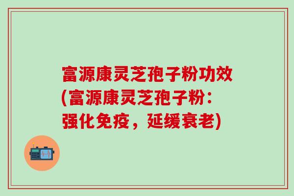 富源康灵芝孢子粉功效(富源康灵芝孢子粉：强化免疫，延缓衰老)