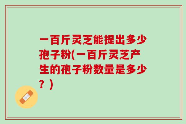 一百斤灵芝能提出多少孢子粉(一百斤灵芝产生的孢子粉数量是多少？)