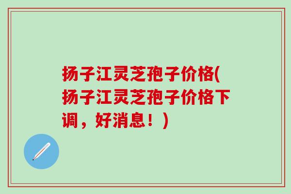 扬子江灵芝孢子价格(扬子江灵芝孢子价格下调，好消息！)
