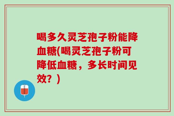 喝多久灵芝孢子粉能降血糖(喝灵芝孢子粉可降低血糖，多长时间见效？)