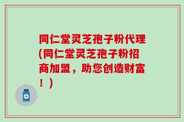 同仁堂灵芝孢子粉代理(同仁堂灵芝孢子粉招商加盟，助您创造财富！)