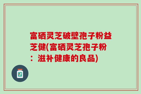 富硒灵芝破壁孢子粉益芝健(富硒灵芝孢子粉：滋补健康的良品)