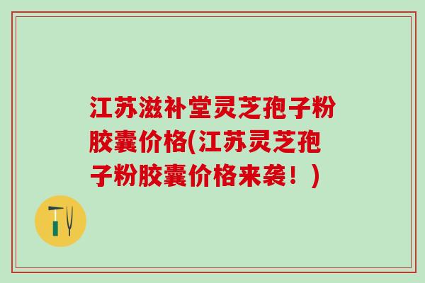 江苏滋补堂灵芝孢子粉胶囊价格(江苏灵芝孢子粉胶囊价格来袭！)