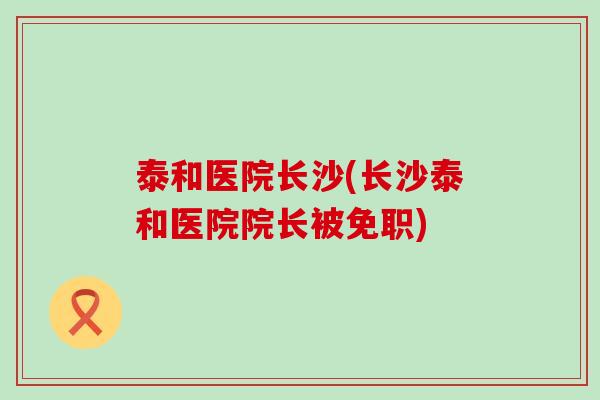 泰和医院长沙(长沙泰和医院院长被免职)