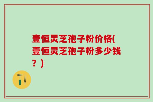 壹恒灵芝孢子粉价格(壹恒灵芝孢子粉多少钱？)