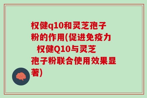 权健q10和灵芝孢子粉的作用(促进免疫力  权健Q10与灵芝孢子粉联合使用效果显著)