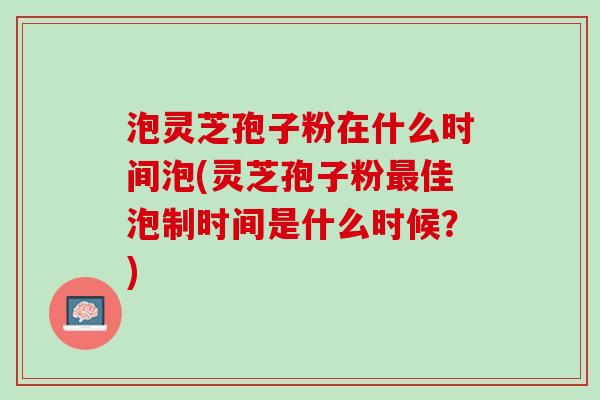 泡灵芝孢子粉在什么时间泡(灵芝孢子粉最佳泡制时间是什么时候？)