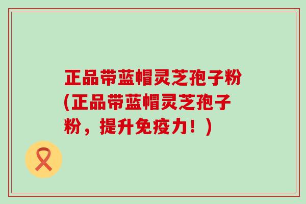 正品带蓝帽灵芝孢子粉(正品带蓝帽灵芝孢子粉，提升免疫力！)