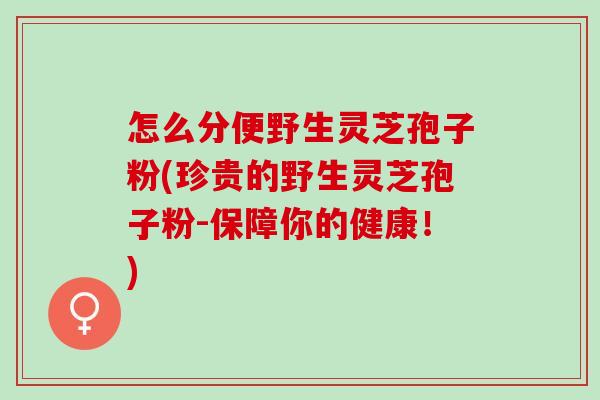 怎么分便野生灵芝孢子粉(珍贵的野生灵芝孢子粉-保障你的健康！)