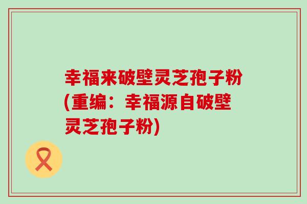 幸福来破壁灵芝孢子粉(重编：幸福源自破壁灵芝孢子粉)