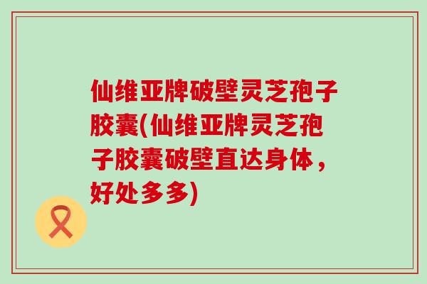 仙维亚牌破壁灵芝孢子胶囊(仙维亚牌灵芝孢子胶囊破壁直达身体，好处多多)