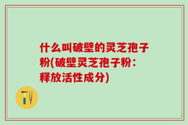 什么叫破壁的灵芝孢子粉(破壁灵芝孢子粉：释放活性成分)