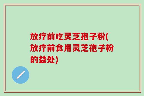 放疗前吃灵芝孢子粉(放疗前食用灵芝孢子粉的益处)