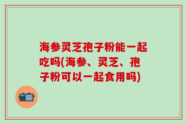 海参灵芝孢子粉能一起吃吗(海参、灵芝、孢子粉可以一起食用吗)