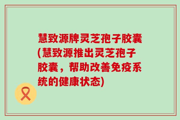慧致源牌灵芝孢子胶囊(慧致源推出灵芝孢子胶囊，帮助改善免疫系统的健康状态)