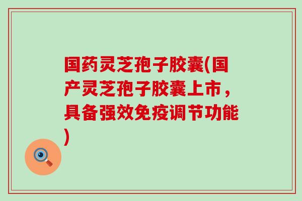 国药灵芝孢子胶囊(国产灵芝孢子胶囊上市,具备强效免疫调节功能) 国药灵芝孢子胶囊(国产灵芝孢子胶囊上市,具备强效免疫调节功能)
