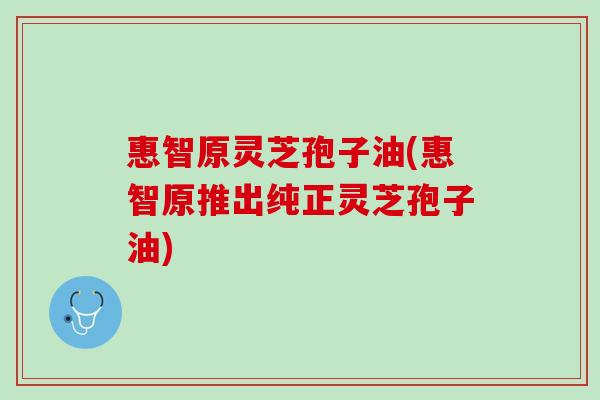 惠智原灵芝孢子油(惠智原推出纯正灵芝孢子油)
