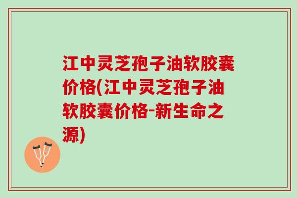 江中灵芝孢子油软胶囊价格(江中灵芝孢子油软胶囊价格-新生命之源)