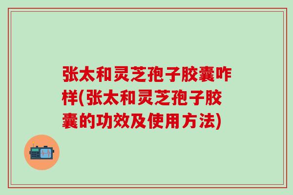 张太和灵芝孢子胶囊咋样(张太和灵芝孢子胶囊的功效及使用方法)