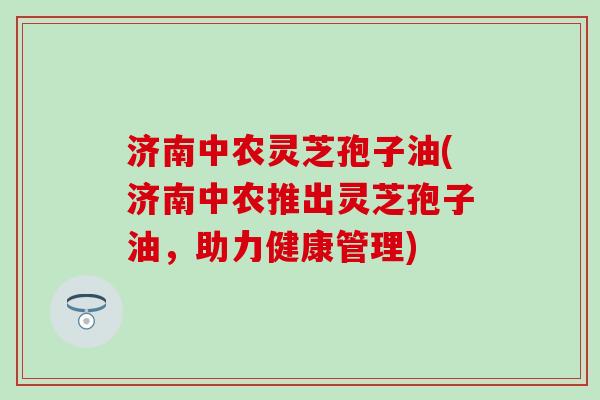 济南中农灵芝孢子油(济南中农推出灵芝孢子油，助力健康管理)
