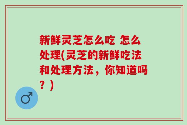 新鲜灵芝怎么吃 怎么处理(灵芝的新鲜吃法和处理方法，你知道吗？)
