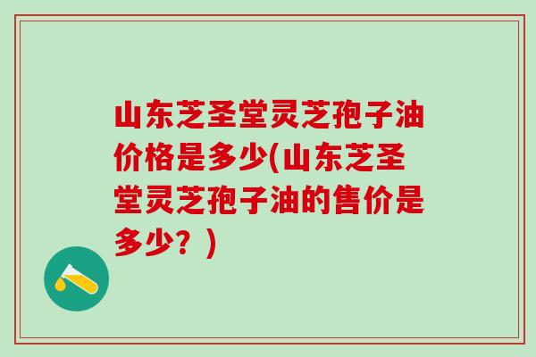 山东芝圣堂灵芝孢子油价格是多少(山东芝圣堂灵芝孢子油的售价是多少？)