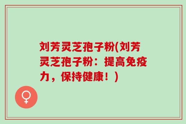 刘芳灵芝孢子粉(刘芳灵芝孢子粉：提高免疫力，保持健康！)