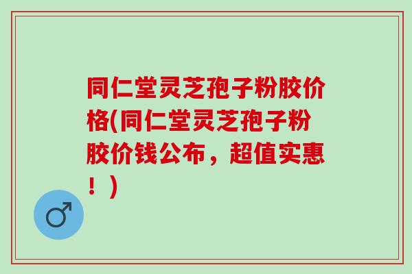 同仁堂灵芝孢子粉胶价格(同仁堂灵芝孢子粉胶价钱公布,超值实惠!) 同仁堂灵芝孢子粉胶价格(同仁堂灵芝孢子粉胶价钱公布,超值实惠!)
