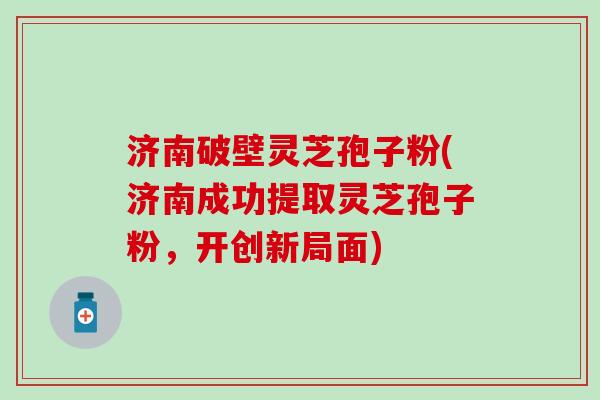 济南破壁灵芝孢子粉(济南成功提取灵芝孢子粉，开创新局面)
