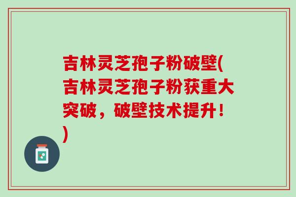 吉林灵芝孢子粉破壁(吉林灵芝孢子粉获重大突破，破壁技术提升！)