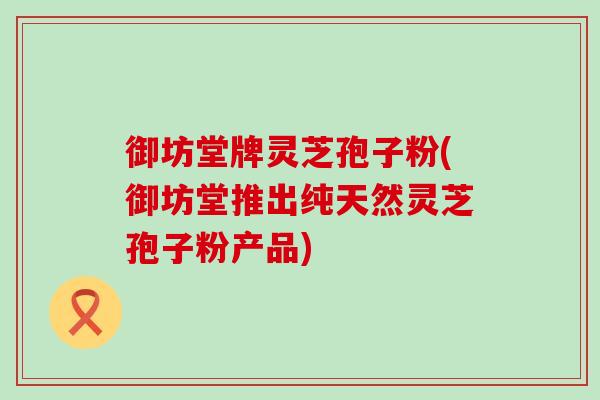 御坊堂牌灵芝孢子粉(御坊堂推出纯天然灵芝孢子粉产品)