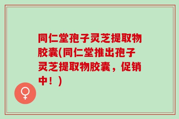 同仁堂孢子灵芝提取物胶囊(同仁堂推出孢子灵芝提取物胶囊，促销中！)