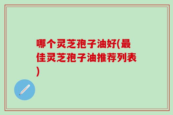 哪个灵芝孢子油好(最佳灵芝孢子油推荐列表)