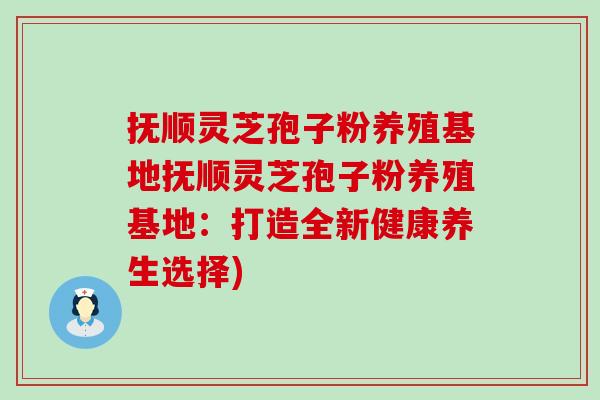 抚顺灵芝孢子粉养殖基地抚顺灵芝孢子粉养殖基地：打造全新健康养生选择)