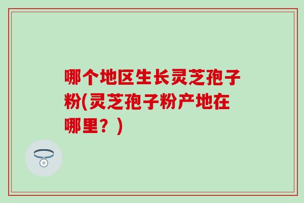 哪个地区生长灵芝孢子粉(灵芝孢子粉产地在哪里？)
