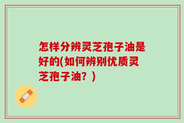 怎样分辨灵芝孢子油是好的(如何辨别优质灵芝孢子油？)