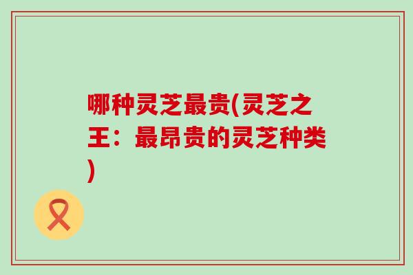 哪种灵芝贵(灵芝之王：昂贵的灵芝种类)
