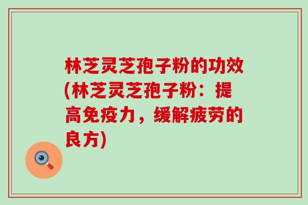 林芝灵芝孢子粉的功效(林芝灵芝孢子粉：提高免疫力，缓解疲劳的良方)
