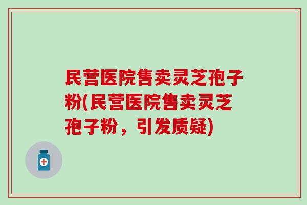 民营医院售卖灵芝孢子粉(民营医院售卖灵芝孢子粉，引发质疑)